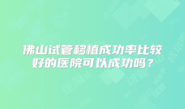 佛山试管移植成功率比较好的医院可以成功吗？