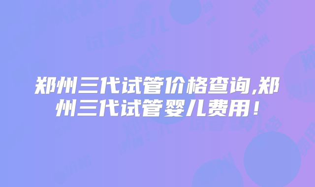 郑州三代试管价格查询,郑州三代试管婴儿费用!