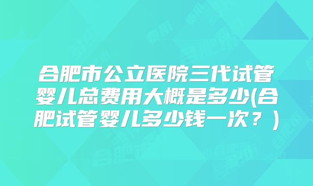 合肥市公立医院三代试管婴儿总费用大概是多少(合肥试管婴儿多少钱一次？)