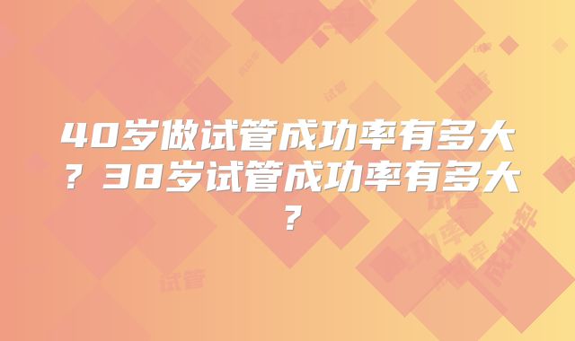 40岁做试管成功率有多大？38岁试管成功率有多大？