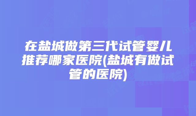 在盐城做第三代试管婴儿推荐哪家医院(盐城有做试管的医院)