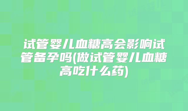 试管婴儿血糖高会影响试管备孕吗(做试管婴儿血糖高吃什么药)