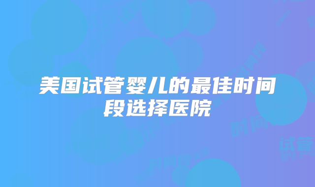 美国试管婴儿的最佳时间段选择医院