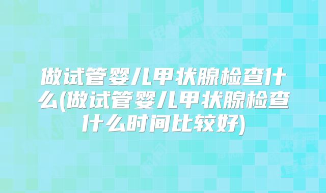 做试管婴儿甲状腺检查什么(做试管婴儿甲状腺检查什么时间比较好)