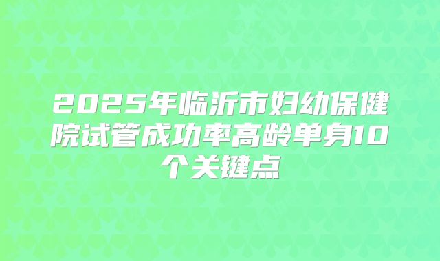 2025年临沂市妇幼保健院试管成功率高龄单身10个关键点