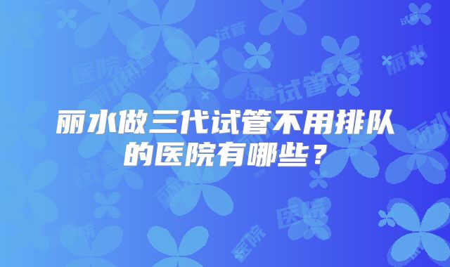 丽水做三代试管不用排队的医院有哪些？
