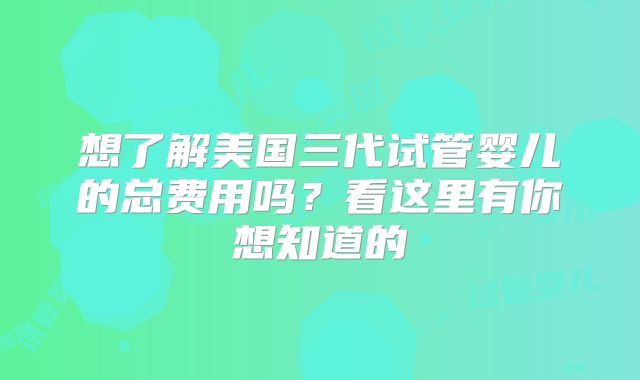 想了解美国三代试管婴儿的总费用吗？看这里有你想知道的