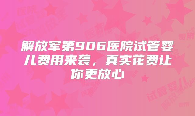 解放军第906医院试管婴儿费用来袭，真实花费让你更放心