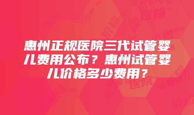 惠州正规医院三代试管婴儿费用公布？惠州试管婴儿价格多少费用？