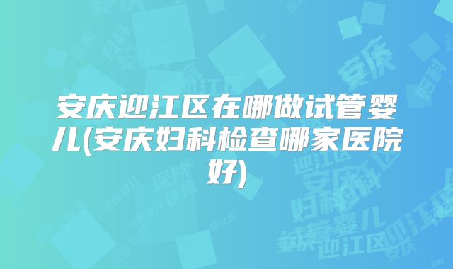 安庆迎江区在哪做试管婴儿(安庆妇科检查哪家医院好)