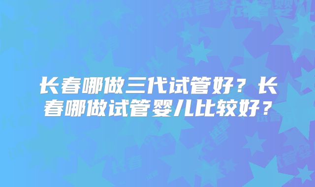长春哪做三代试管好？长春哪做试管婴儿比较好？