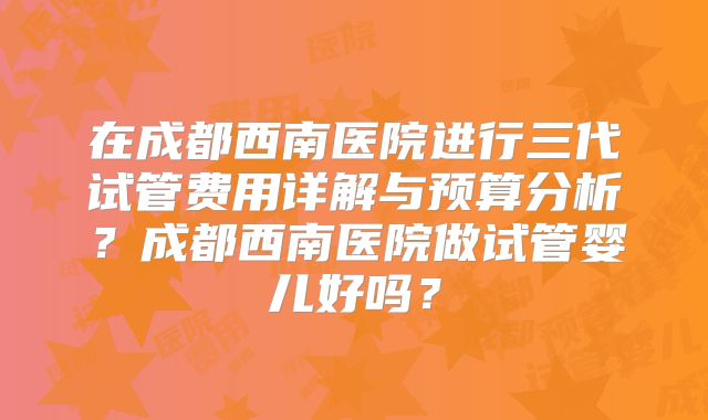 在成都西南医院进行三代试管费用详解与预算分析?成都西南医院做试管婴儿好吗?