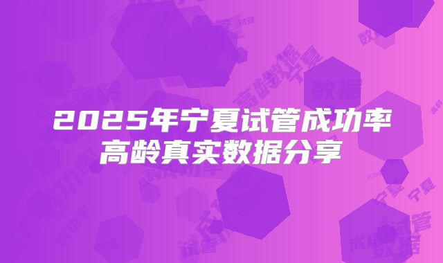 2025年宁夏试管成功率高龄真实数据分享
