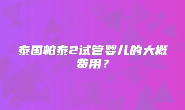 泰国帕泰2试管婴儿的大概费用?