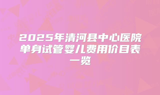 2025年清河县中心医院单身试管婴儿费用价目表一览