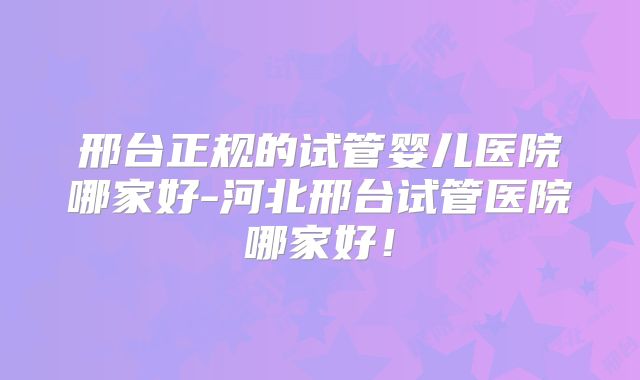 邢台正规的试管婴儿医院哪家好-河北邢台试管医院哪家好！