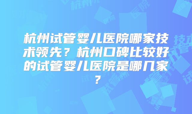 杭州试管婴儿医院哪家技术领先？杭州口碑比较好的试管婴儿医院是哪几家？