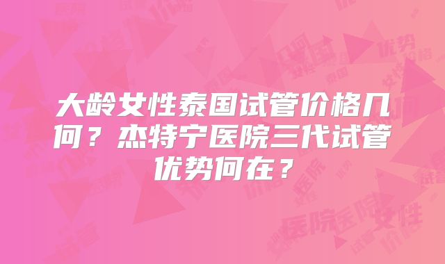 大龄女性泰国试管价格几何？杰特宁医院三代试管优势何在？