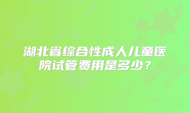 湖北省综合性成人儿童医院试管费用是多少？