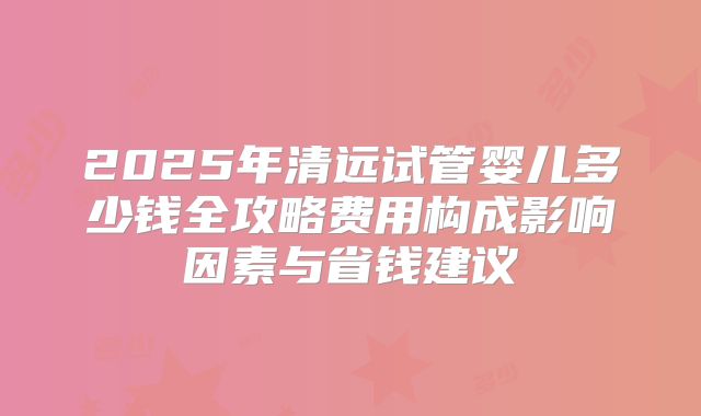 2025年清远试管婴儿多少钱全攻略费用构成影响因素与省钱建议