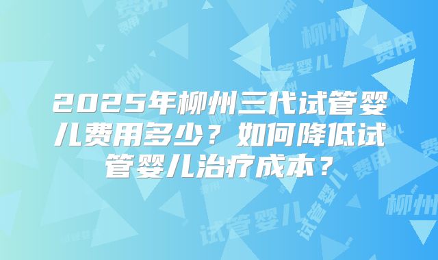 2025年柳州三代试管婴儿费用多少？如何降低试管婴儿治疗成本？