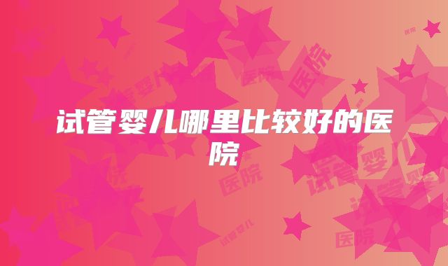 试管婴儿哪里比较好的医院