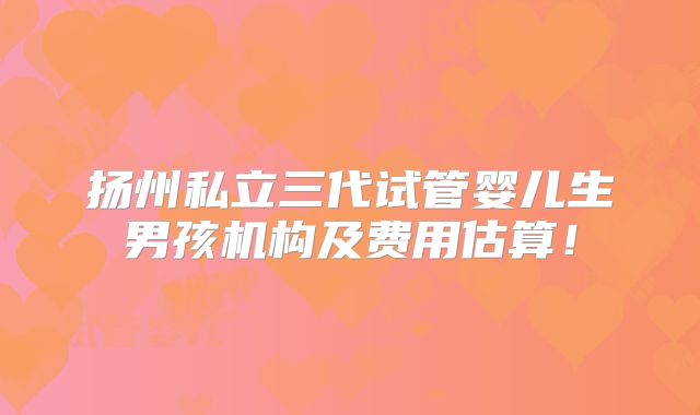扬州私立三代试管婴儿生男孩机构及费用估算！