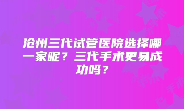 沧州三代试管医院选择哪一家呢？三代手术更易成功吗？