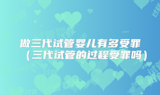 做三代试管婴儿有多受罪（三代试管的过程受罪吗）