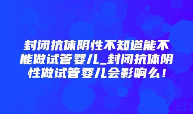 封闭抗体阴性不知道能不能做试管婴儿_封闭抗体阴性做试管婴儿会影响么！