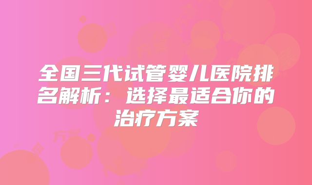 全国三代试管婴儿医院排名解析：选择最适合你的治疗方案