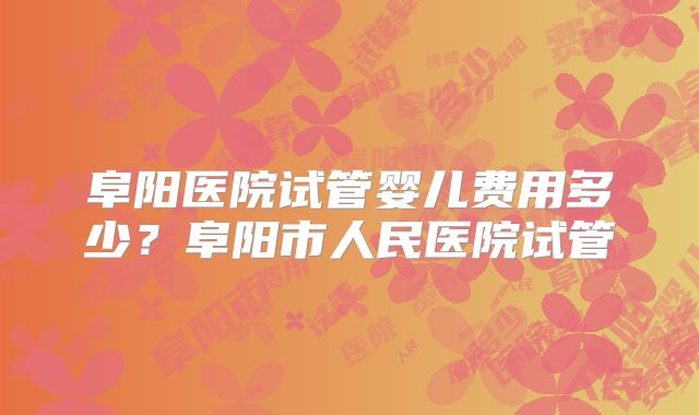 阜阳医院试管婴儿费用多少？阜阳市人民医院试管