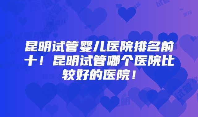 昆明试管婴儿医院排名前十！昆明试管哪个医院比较好的医院！