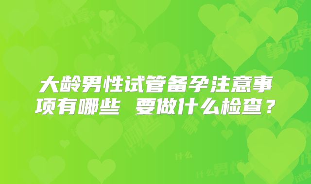 大龄男性试管备孕注意事项有哪些 要做什么检查？