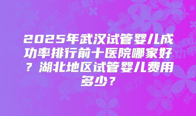2025年武汉试管婴儿成功率排行前十医院哪家好？湖北地区试管婴儿费用多少？