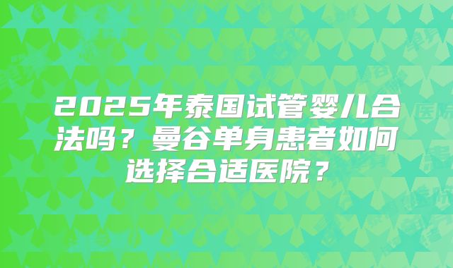 2025年泰国试管婴儿合法吗？曼谷单身患者如何选择合适医院？