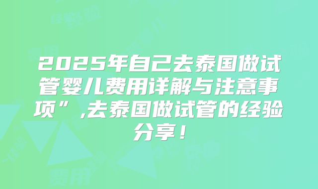 2025年自己去泰国做试管婴儿费用详解与注意事项”,去泰国做试管的经验分享！