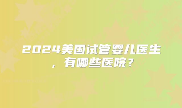 2024美国试管婴儿医生,有哪些医院?