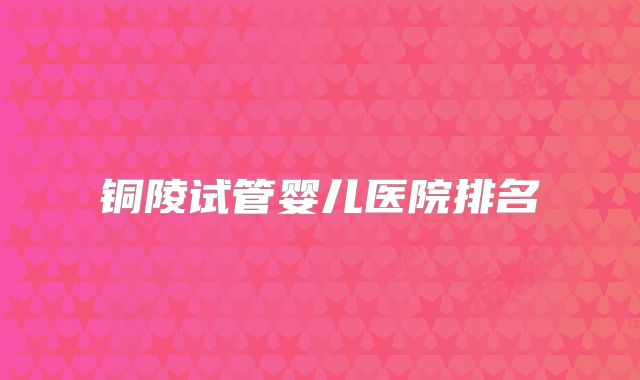 铜陵试管婴儿医院排名