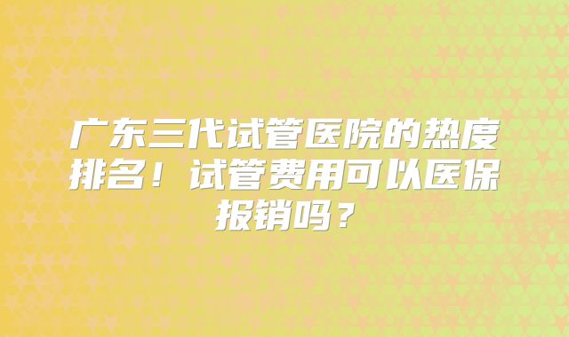 广东三代试管医院的热度排名!试管费用可以医保报销吗?