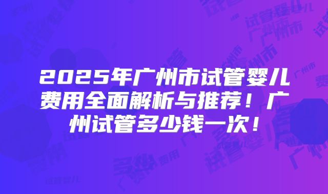 2025年广州市试管婴儿费用全面解析与推荐！广州试管多少钱一次！