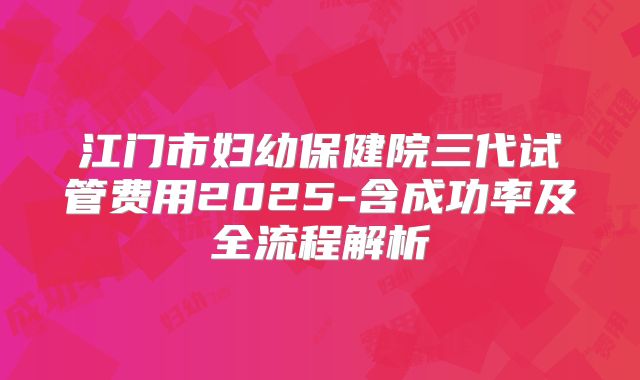 江门市妇幼保健院三代试管费用2025-含成功率及全流程解析