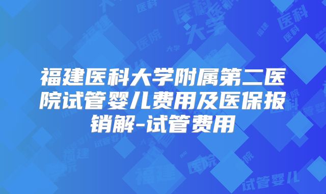 福建医科大学附属第二医院试管婴儿费用及医保报销解-试管费用