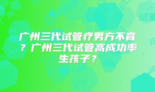 广州三代试管疗男方不育?广州三代试管高成功率生孩子?