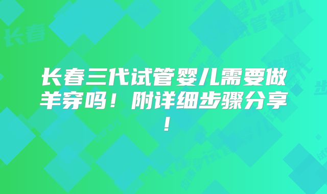 长春三代试管婴儿需要做羊穿吗！附详细步骤分享！
