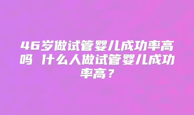 46岁做试管婴儿成功率高吗 什么人做试管婴儿成功率高?
