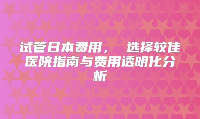 试管日本费用， 选择较佳医院指南与费用透明化分析