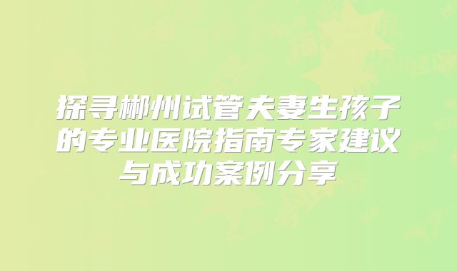 探寻郴州试管夫妻生孩子的专业医院指南专家建议与成功案例分享