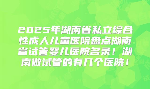 2025年湖南省私立综合性成人儿童医院盘点湖南省试管婴儿医院名录！湖南做试管的有几个医院！