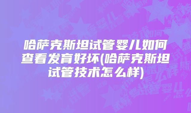 哈萨克斯坦试管婴儿如何查看发育好坏(哈萨克斯坦试管技术怎么样)